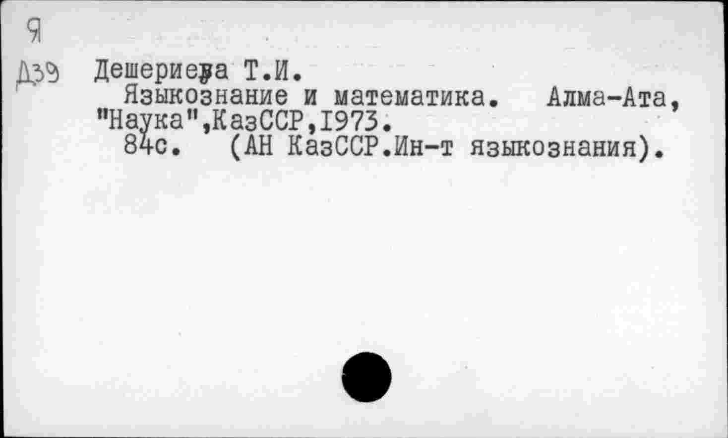 ﻿9
Дешерие^а Т.И.
Языкознание и математика. Алма-Ата, "Наука”,КазССР,1973.
84с. (АН КазССР.Ин-т языкознания).